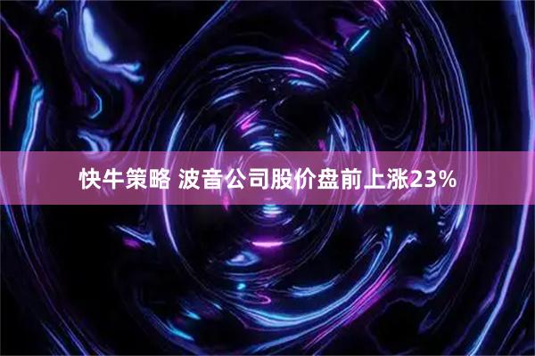 快牛策略 波音公司股价盘前上涨23%