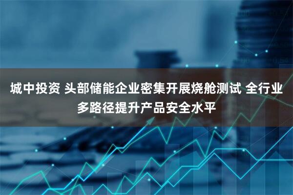 城中投资 头部储能企业密集开展烧舱测试 全行业多路径提升产品安全水平