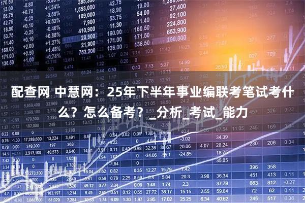 配查网 中慧网：25年下半年事业编联考笔试考什么？怎么备考？_分析_考试_能力