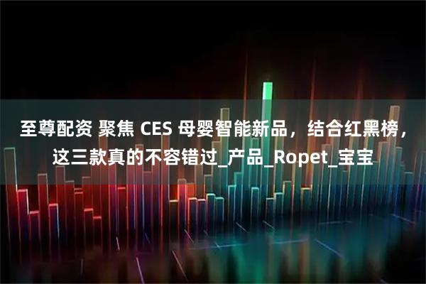 至尊配资 聚焦 CES 母婴智能新品，结合红黑榜，这三款真的不容错过_产品_Ropet_宝宝