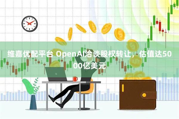 维嘉优配平台 OpenAI洽谈股权转让，估值达5000亿美元