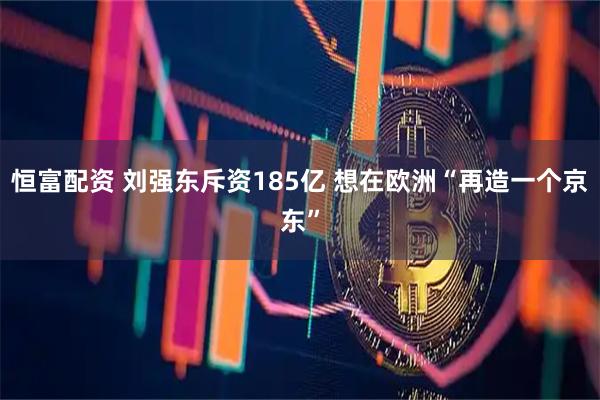恒富配资 刘强东斥资185亿 想在欧洲“再造一个京东”