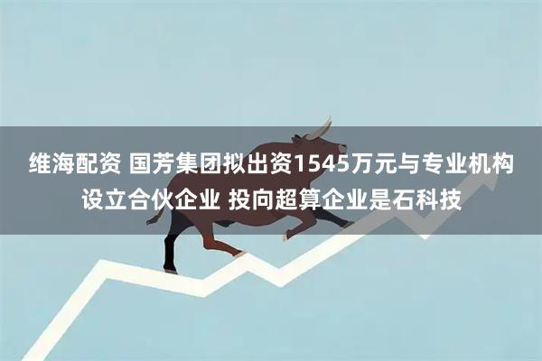 维海配资 国芳集团拟出资1545万元与专业机构设立合伙企业 投向超算企业是石科技