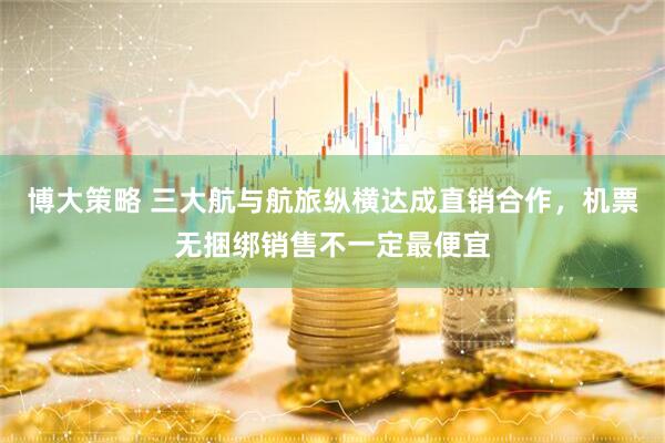 博大策略 三大航与航旅纵横达成直销合作，机票无捆绑销售不一定最便宜