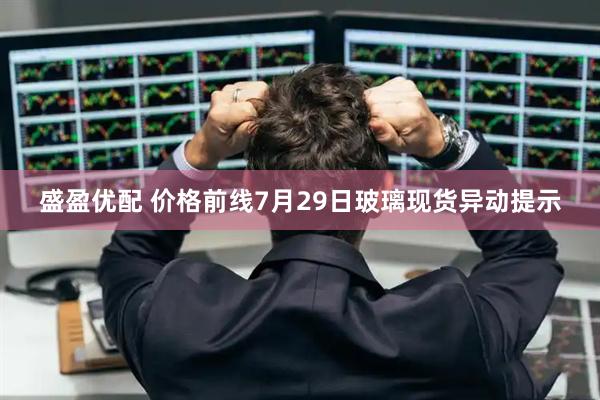 盛盈优配 价格前线7月29日玻璃现货异动提示