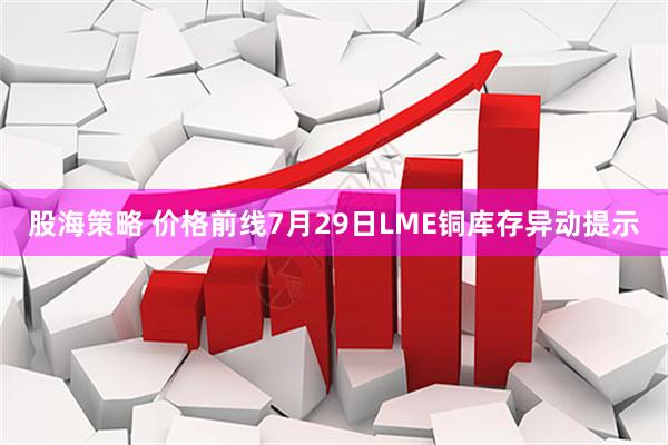 股海策略 价格前线7月29日LME铜库存异动提示