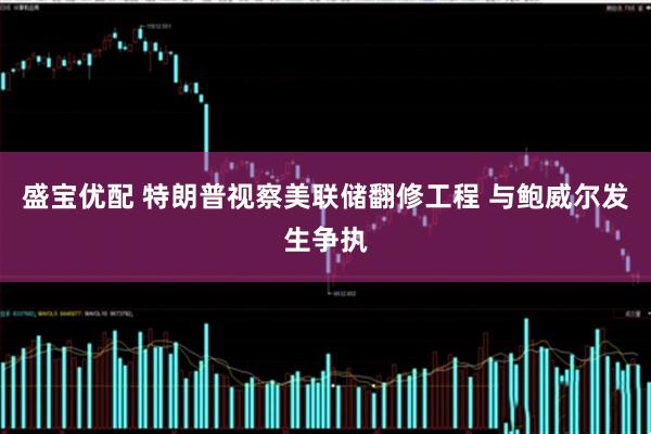 盛宝优配 特朗普视察美联储翻修工程 与鲍威尔发生争执