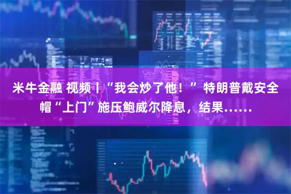 米牛金融 视频丨“我会炒了他!” 特朗普戴安全帽“上门”施压鲍威尔降息,结果……