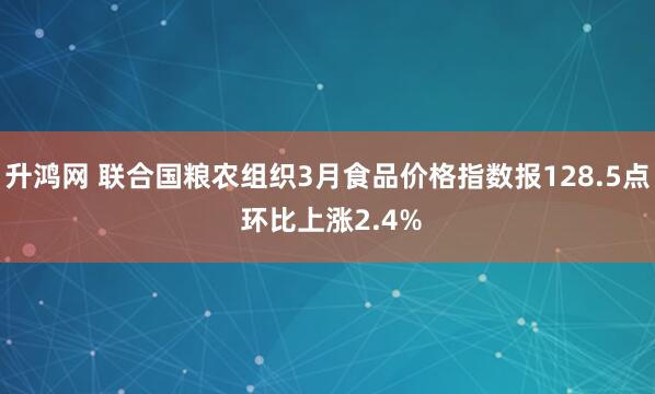 升鸿网 联合国粮农组织3月食品价格指数报128.5点 环比上涨2.4%