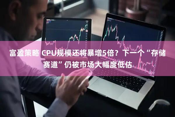 富盈策略 CPU规模还将暴增5倍？下一个“存储赛道”仍被市场大幅度低估
