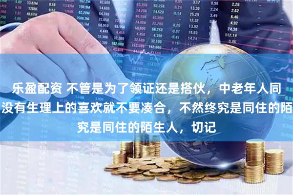 乐盈配资 不管是为了领证还是搭伙，中老年人同居要记住：没有生理上的喜欢就不要凑合，不然终究是同住的陌生人，切记