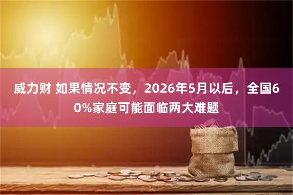 威力财 如果情况不变，2026年5月以后，全国60%家庭可能面临两大难题