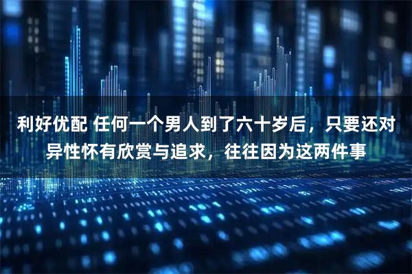 利好优配 任何一个男人到了六十岁后，只要还对异性怀有欣赏与追求，往往因为这两件事