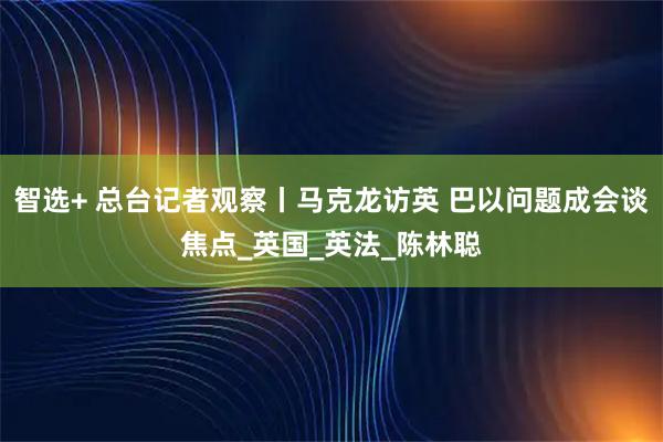 智选+ 总台记者观察丨马克龙访英 巴以问题成会谈焦点_英国_英法_陈林聪