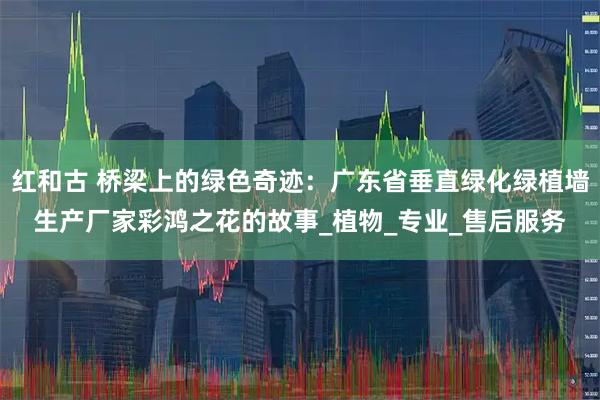 红和古 桥梁上的绿色奇迹：广东省垂直绿化绿植墙生产厂家彩鸿之花的故事_植物_专业_售后服务