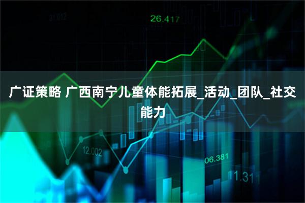 广证策略 广西南宁儿童体能拓展_活动_团队_社交能力