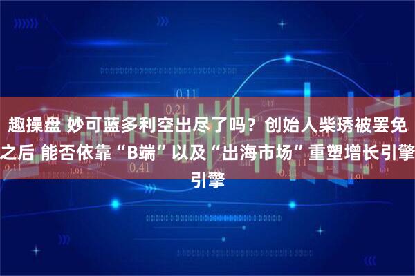 趣操盘 妙可蓝多利空出尽了吗？创始人柴琇被罢免之后 能否依靠“B端”以及“出海市场”重塑增长引擎