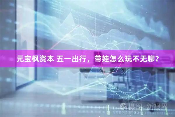 元宝枫资本 五一出行，带娃怎么玩不无聊？