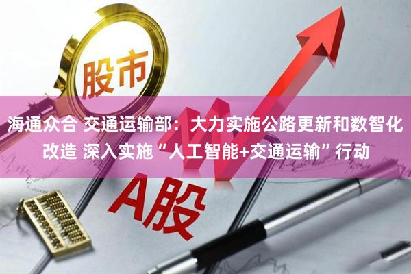 海通众合 交通运输部:大力实施公路更新和数智化改造 深入实施“人工智能+交通运输”行动