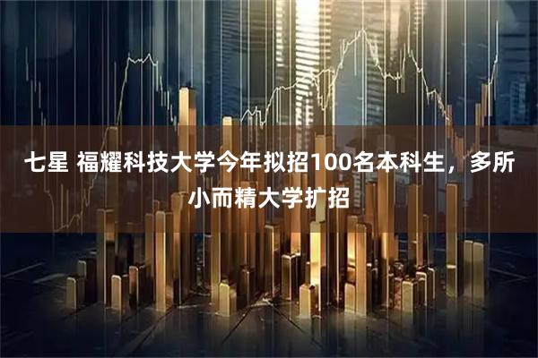 七星 福耀科技大学今年拟招100名本科生，多所小而精大学扩招