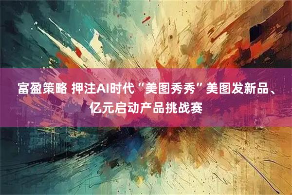 富盈策略 押注AI时代“美图秀秀”美图发新品、亿元启动产品挑战赛