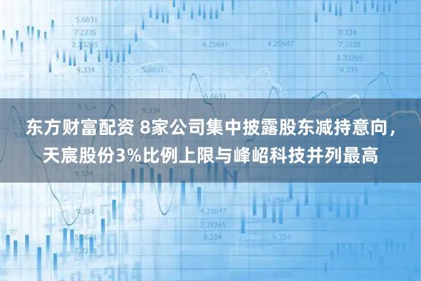 东方财富配资 8家公司集中披露股东减持意向，天宸股份3%比例上限与峰岹科技并列最高