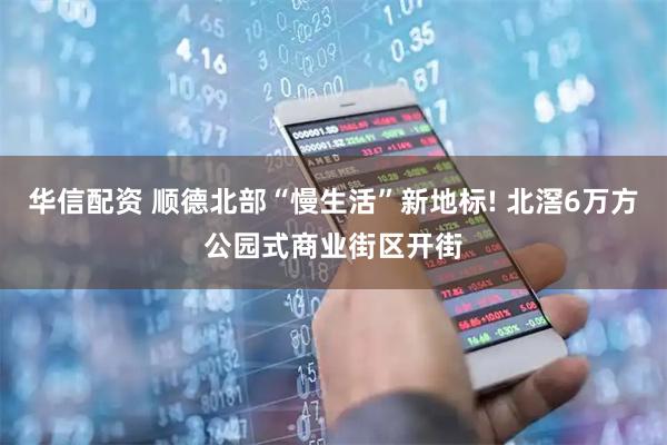 华信配资 顺德北部“慢生活”新地标! 北滘6万方公园式商业街区开街