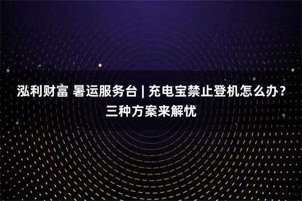 泓利财富 暑运服务台 | 充电宝禁止登机怎么办?三种方案来解忧