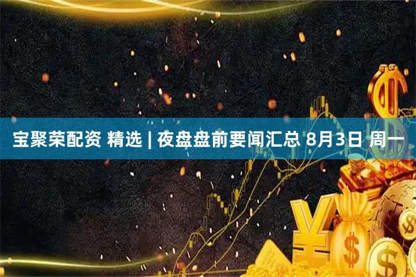宝聚荣配资 精选 | 夜盘盘前要闻汇总 8月3日 周一