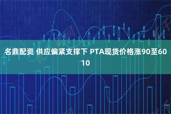 名鼎配资 供应偏紧支撑下 PTA现货价格涨90至6010