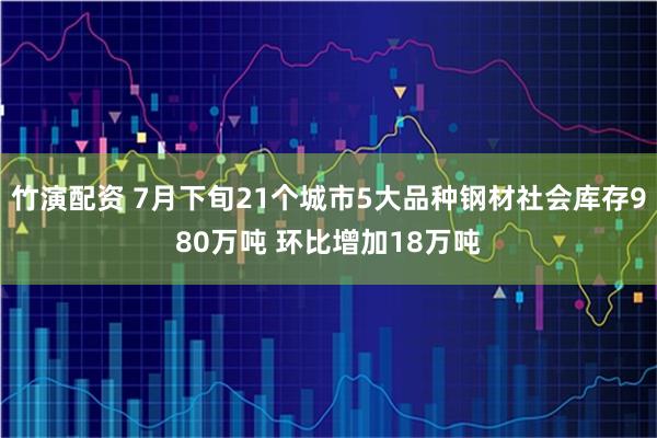 竹演配资 7月下旬21个城市5大品种钢材社会库存980万吨 环比增加18万吨