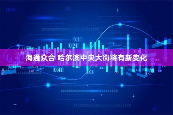 海通众合 哈尔滨中央大街将有新变化