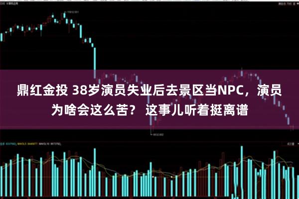 鼎红金投 38岁演员失业后去景区当NPC，演员为啥会这么苦？ 这事儿听着挺离谱
