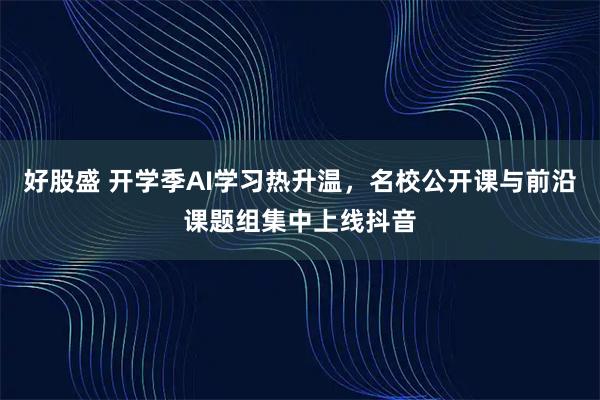 好股盛 开学季AI学习热升温，名校公开课与前沿课题组集中上线抖音